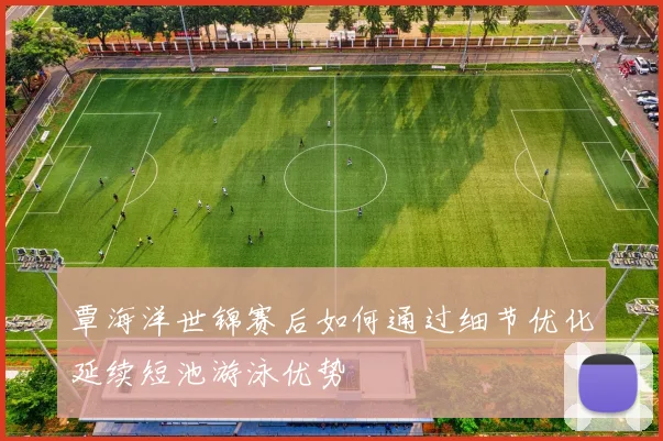 覃海洋世锦赛后如何通过细节优化延续短池游泳优势