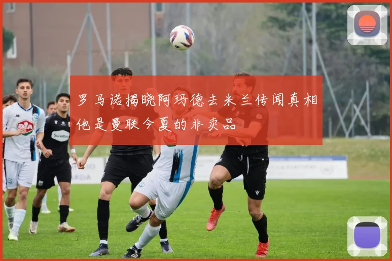 罗马诺揭晓阿玛德去米兰传闻真相他是曼联今夏的非卖品