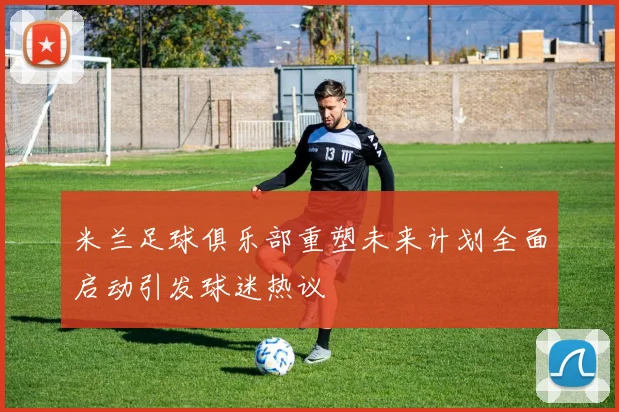 米兰足球俱乐部重塑未来计划全面启动引发球迷热议