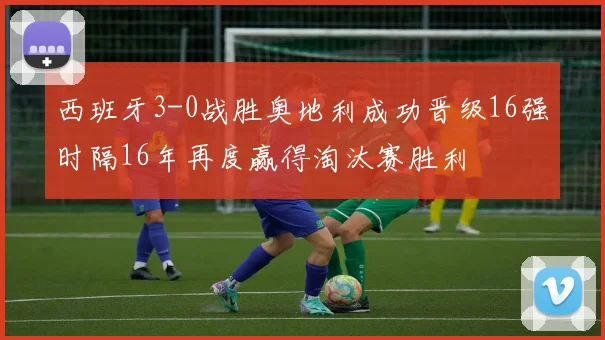西班牙3-0战胜奥地利成功晋级16强时隔16年再度赢得淘汰赛胜利