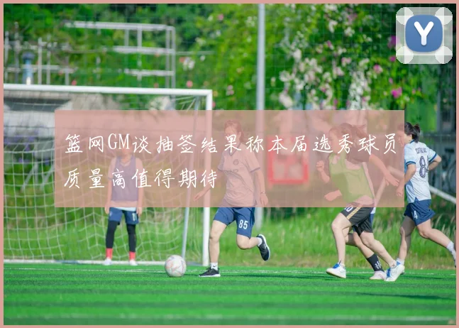 篮网GM谈抽签结果称本届选秀球员质量高值得期待