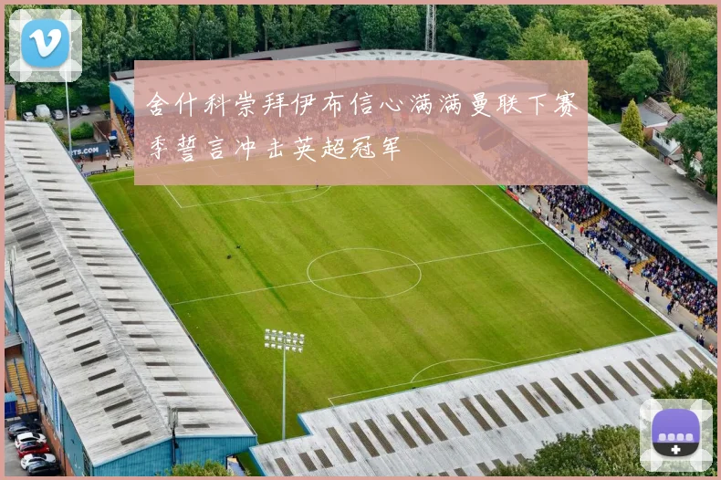 舍什科崇拜伊布信心满满曼联下赛季誓言冲击英超冠军