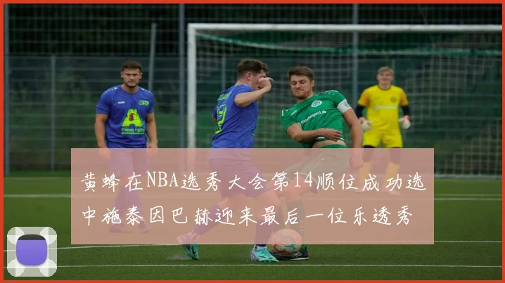 黄蜂在NBA选秀大会第14顺位成功选中施泰因巴赫迎来最后一位乐透秀