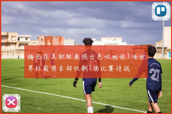 梅西在美职联表现出色仅轮休1场世界杯前俱乐部仅剩1场比赛待战