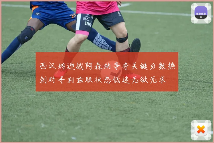西汉姆迎战阿森纳争夺关键分数热刺对手利兹联状态低迷无欲无求