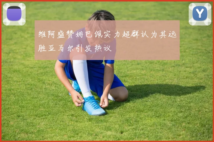 维阿盛赞姆巴佩实力超群认为其远胜亚马尔引发热议