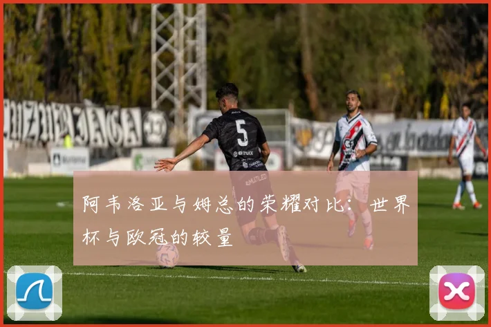 阿韦洛亚与姆总的荣耀对比：世界杯与欧冠的较量