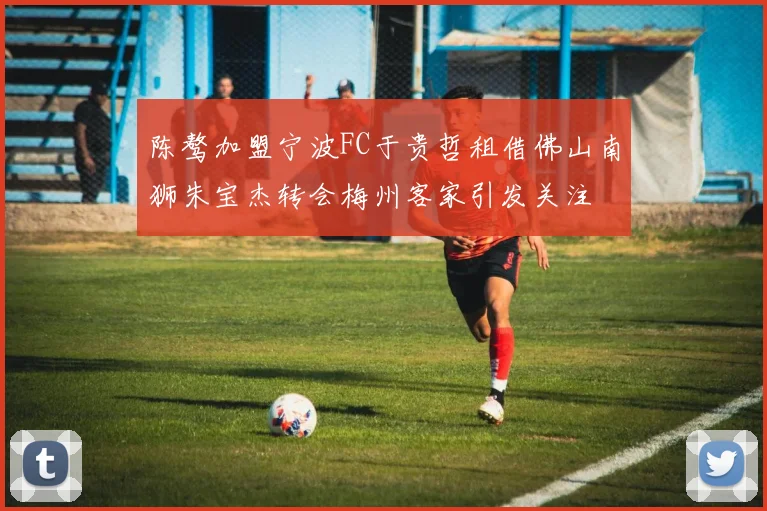 陈骜加盟宁波FC于贵哲租借佛山南狮朱宝杰转会梅州客家引发关注