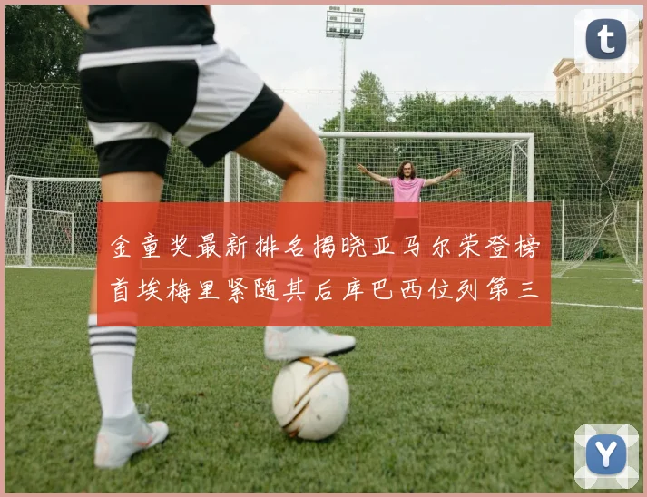 金童奖最新排名揭晓亚马尔荣登榜首埃梅里紧随其后库巴西位列第三