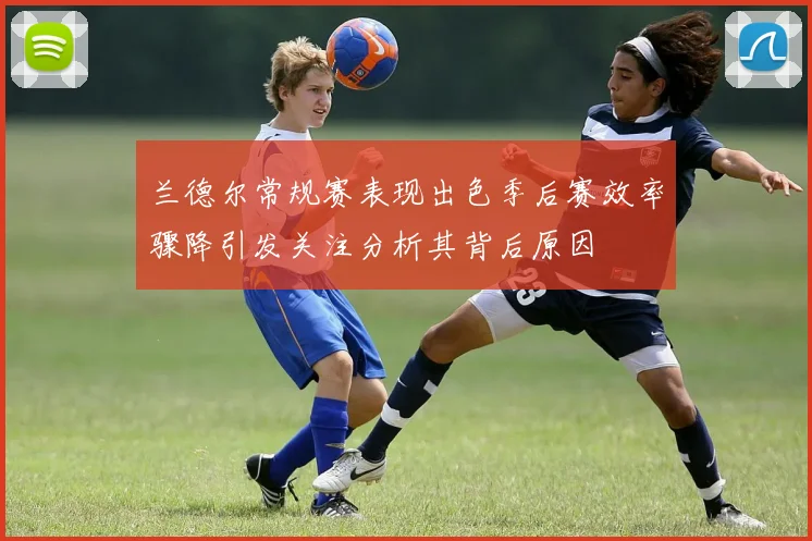 兰德尔常规赛表现出色季后赛效率骤降引发关注分析其背后原因