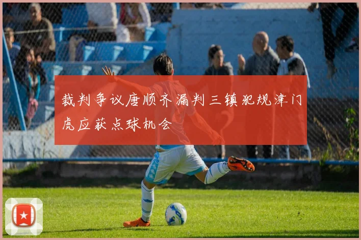裁判争议唐顺齐漏判三镇犯规津门虎应获点球机会